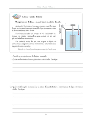Física – 2a
série – Volume 1
66
Considere o experimento de Joule e responda.
1. Que transformações de energia estão acontecendo? Explique.
2. Quais modificações na massa ou na altura da queda fariam a temperatura da água subir mais
ainda? Explique.
Leitura e análise de texto
O experimento de Joule e o equivalente mecânico do calor
A situação ilustrada na figura reproduz a experiência de
Joule: um objeto de massa conhecida é preso em uma corda
e abandonado de certa altura.
Durante sua queda, um sistema de pás é acionado, en-
trando em rotação e agitando a água contida em um reci-
piente isolado termicamente.
Em razão do atrito das pás com a água, o objeto cai
com velocidade praticamente constante e a temperatura da
água sofre uma elevação.
Elaborado por Estevam Rouxinol especialmente para o São Paulo faz escola.
©JairoSouzaDesign
 