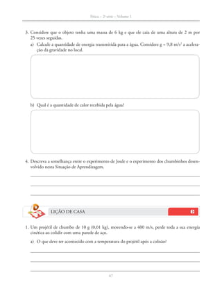 Física – 2a
série – Volume 1
67
3. Considere que o objeto tenha uma massa de 6 kg e que ele caia de uma altura de 2 m por
a) Calcule a quantidade de energia transmitida para a água. Considere g = 9,8 m/s2
a acelera-
ção da gravidade no local.
b) Qual é a quantidade de calor recebida pela água?
4. Descreva a semelhança entre o experimento de Joule e o experimento dos chumbinhos desen-
volvido nesta Situação de Aprendizagem.
LIÇÃO DE CASA
cinética ao colidir com uma parede de aço.
a) O que deve ter acontecido com a temperatura do projétil após a colisão?
 