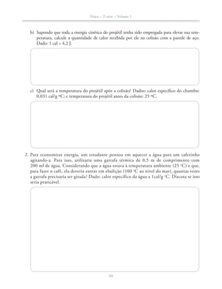 Física – 2a
série – Volume 1
68
b) Supondo que toda a energia cinética do projétil tenha sido empregada para elevar sua tem-
peratura, calcule a quantidade de calor recebida por ele na colisão com a parede de aço.
Dado: 1 cal = 4,2 J.
c) Qual será a temperatura do projétil após a colisão? Dados: calor específico do chumbo:
2. Para economizar energia, um estudante pensou em aquecer a água para um cafezinho
o
C) e que,
o
C ao nível do mar), quantas vezes
a garrafa precisaria ser girada? Dado: calor específico da água a 1cal/g o
C. Discuta se isso
seria praticável.
 
