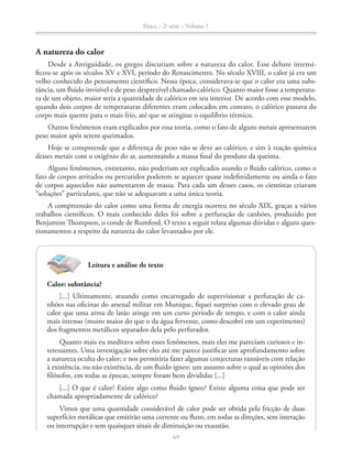 Física – 2a
série – Volume 1
6969
Leitura e análise de texto
Calor: substância?
[...] Ultimamente, atuando como encarregado de supervisionar a perfuração de ca-
nhões nas oficinas do arsenal militar em Munique, fiquei surpreso com o elevado grau de
calor que uma arma de latão atinge em um curto período de tempo, e com o calor ainda
mais intenso (muito maior do que o da água fervente, como descobri em um experimento)
dos fragmentos metálicos separados dela pelo perfurador.
-
teressantes. Uma investigação sobre eles até me parece justificar um aprofundamento sobre
a natureza oculta do calor; e nos permitiria fazer algumas conjecturas razoáveis com relação
à existência, ou não existência, de um fluido ígneo: um assunto sobre o qual as opiniões dos
filósofos, em todas as épocas, sempre foram bem divididas [...]
[...] O que é calor? Existe algo como fluido ígneo? Existe alguma coisa que pode ser
chamada apropriadamente de calórico?
Vimos que uma quantidade considerável de calor pode ser obtida pela fricção de duas
superfícies metálicas que emitirão uma corrente ou fluxo, em todas as direções, sem interação
ou interrupção e sem quaisquer sinais de diminuição ou exaustão.
A natureza do calor
Desde a Antiguidade, os gregos discutiam sobre a natureza do calor. Esse debate intensi-
ficou-se após os séculos XV e XVI, período do Renascimento. No século XVIII, o calor já era um
velho conhecido do pensamento científico. Nessa época, considerava-se que o calor era uma subs-
tância, um fluido invisível e de peso desprezível chamado calórico. Quanto maior fosse a temperatu-
ra de um objeto, maior seria a quantidade de calórico em seu interior. De acordo com esse modelo,
quando dois corpos de temperaturas diferentes eram colocados em contato, o calórico passava do
corpo mais quente para o mais frio, até que se atingisse o equilíbrio térmico.
peso maior após serem queimados.
Hoje se compreende que a diferença de peso não se deve ao calórico, e sim à reação química
desses metais com o oxigênio do ar, aumentando a massa final do produto da queima.
fato de corpos atritados ou percutidos poderem se aquecer quase indefinidamente ou ainda o fato
de corpos aquecidos não aumentarem de massa. Para cada um desses casos, os cientistas criavam
A compreensão do calor como uma forma de energia ocorreu no século XIX, graças a vários
trabalhos científicos. O mais conhecido deles foi sobre a perfuração de canhões, produzido por
-
tionamentos a respeito da natureza do calor levantados por ele.
 