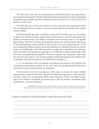 Física – 2a
série – Volume 1
De onde veio o calor que era continuamente emitido desta forma, nos experimentos
mencionados anteriormente? Foi fornecido pelas pequenas partículas de metal, despregadas
das grandes massas sólidas, quando se esfregaram umas nas outras? Isto, como já vimos, não
poderia ter sido o caso.
Foi fornecido pelo ar? Este não poderia ter sido o caso, pois nos experimentos feitos
com o maquinário imerso em água, o acesso do ar proveniente da atmosfera fora comple-
tamente vedado.
Foi fornecido pela água que circundava o maquinário? É evidente que este não poderia
ter sido o caso: primeiro, porque a água recebia continuamente o calor do maquinário e não
poderia, ao mesmo tempo, estar dando e recebendo calor do mesmo corpo; e, em segundo
lugar, porque não houve nenhuma decomposição química de nenhuma parte dessa água.
Se esta decomposição tivesse ocorrido (o que, de fato, não seria razoável esperar), um de
seus componentes fluidos elásticos (muito provavelmente ar inflamável) deveria, ao mesmo
tempo, ter sido liberado, e teria sido detectado ao escapar para a atmosfera; mas, ainda que
tenha examinado com frequência a água para ver se bolhas de ar subiam através dela, tendo
até mesmo me preparado para pegá-las a fim de as examinar caso ocorressem, pude notar
que não havia uma sequer e nem mesmo qualquer sinal de decomposição de nenhum tipo,
ou qualquer outro processo químico ocorrendo dentro da água [...]
[...] E, ao raciocinar sobre este assunto, não podemos nos esquecer de considerar esta
circunstância extremamente notável, ou seja, que a fonte do calor gerado pela fricção nesses
experimentos parecia evidentemente ser inesgotável.
Desnecessário acrescentar que algo que todo corpo, ou sistema de corpos isolados
termicamente, é capaz de continuar a fornecer sem limitações não pode ser uma substância
material: e parece ser extremamente difícil, senão impossível, formar uma ideia de algo,
capaz de ser ativado e transferido, da maneira que o calor foi ativado e transferido nesses
experimentos, a não ser movimento.
THOMPSON, Benjamin (conde de Rumford). Heat is a form of motion: an experiment in boring cannon.
In: Philosophical transactions. Londres: Royal Society, 1798. v. 88. Tradução: Maria do Carmo Martins Fontes-Davis.
 