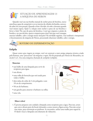Física – 2a
série – Volume 1
72
!
?
SITUAÇÃO DE APRENDIZAGEM 13
A MÁQUINA DE HERON
Quando você usa sua bomba manual de encher pneu de bicicleta, exerce
uma força capaz de comprimir o ar no interior do cilindro da bomba, exercen-
do sobre ele certa pressão. Quando o leite é fervido, ele sobe e derrama quando
você menos espera. Qual é a relação entre encher o pneu de sua bicicleta e
ferver o leite? No caso do pneu da bicicleta, é você que empurra o pistão da
bomba e, no caso do leite, quem o empurra para cima? Será que você consegue
associar trabalho, calor e energia nessas situações? Na atividade seguinte, você analisará e interpretará
o funcionamento da máquina de Heron, procurando relacionar trabalho, calor e energia.
ROTEIRO DE EXPERIMENTAÇÃO
Eolípila
Quase como uma viagem no tempo, você vai construir a mais antiga máquina térmica criada
pelo homem, uma “precursora” da máquina a vapor. Ela foi projetada por Heron de Alexandria, no
século I a.C. Era uma máquina chamada de aeolipilae (eolípila).
©GusMorais
Materiais
recipiente para água;
vedar o bulbo;
©FernandoFavoretto
72
Mãos à obra!
1. É preciso preparar com cuidado a lâmpada como recipiente para a água. Para isso, arran-
que com o alicate parte do bocal, deixando-a como mostra a figura acima. Para não cortar
suas mãos, peça orientação ao professor. Se necessário, utilize uma toalha para segurá-la.
O ideal é riscar a lâmpada com diamante de vidraceiro.
 