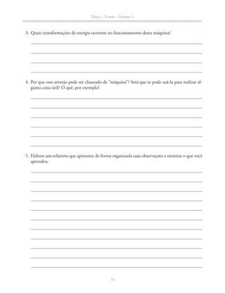 Física – 2a
série – Volume 1
74
3. Quais transformações de energia ocorrem no funcionamento dessa máquina?
4. Por que esse arranjo pode ser chamado de “máquina”? Será que se pode usá-la para realizar al-
aprendeu.
 