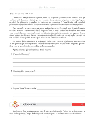 Física – 2a
série – Volume 1
7
A Física Térmica no dia a dia
Com certeza você já utilizou a expressão sentir frio, ou já disse que um cobertor esquenta mais que
um lençol, não é mesmo? Mas será que isso é verdade? Existe mesmo o frio, como se fosse “algo” oposto
ao calor? E o cobertor ou o agasalho, eles realmente nos esquentam? A Física Térmica pode contribuir
para que você perceba e entenda todos esses elementos e processos que envolvem calor e temperatura.
Para responder a essas e outras perguntas, será preciso que você entenda uma série de elementos
da Física Térmica. Como ficará claro ao longo das aulas, a beleza da Física está em nos fazer obser-
var o mundo de outra maneira, levando-nos além das aparências, convidando-nos a pensar de uma
forma totalmente diferente da que estamos acostumados. Dessa forma, por exemplo, veremos que
um cobertor não esquenta, mesmo que, no dia a dia, falemos o contrário.
Da mesma forma, usamos os termos calor e temperatura como se significassem a mesma coisa.
Mas o que essas palavras significam? Elas indicam a mesma coisa? Essas e outras perguntas que você
deve estar se fazendo serão respondidas ao longo das aulas.
Agora, escreva o que você entende dessas palavras.
1. O que significa calor?
2. O que significa temperatura?
3. O que a Física Térmica estuda?
LIÇÃO DE CASA
Você deverá fazer uma pesquisa e trazê-la para a próxima aula. Assim, leia as instruções e as
dicas da Pesquisa de Campo da Situação de Aprendizagem 2 e realize as atividades necessárias.
 