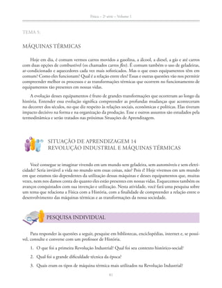 Física – 2a
série – Volume 1
81
MÁQUINAS TÉRMICAS
Hoje em dia, é comum vermos carros movidos a gasolina, a álcool, a diesel, a gás e até carros
com duas opções de combustível (os chamados carros flex). É comum também o uso de geladeiras,
ar-condicionado e aquecedores cada vez mais sofisticados. Mas o que esses equipamentos têm em
comum? Como eles funcionam? Qual é a relação entre eles? Essas e outras questões vão nos permitir
compreender melhor os processos e as transformações térmicas que ocorrem no funcionamento de
equipamentos tão presentes em nossas vidas.
A evolução desses equipamentos é fruto de grandes transformações que ocorreram ao longo da
história. Entender essa evolução significa compreender as profundas mudanças que aconteceram
impacto decisivo na forma e na organização da produção. Esse e outros assuntos são estudados pela
termodinâmica e serão tratados nas próximas Situações de Aprendizagem.
!
?
SITUAÇÃO DE APRENDIZAGEM 14
REVOLUÇÃO INDUSTRIAL E MÁQUINAS TÉRMICAS
Você consegue se imaginar vivendo em um mundo sem geladeira, sem automóveis e sem eletri-
cidade? Seria inviável a vida no mundo sem essas coisas, não? Pois é! Hoje vivemos em um mundo
em que estamos tão dependentes da utilização dessas máquinas e desses equipamentos que, muitas
vezes, nem nos damos conta do quanto eles estão presentes em nossas vidas. Esquecemos também os
avanços conquistados com sua invenção e utilização. Nesta atividade, você fará uma pesquisa sobre
um tema que relaciona a Física com a História, com a finalidade de compreender a relação entre o
desenvolvimento das máquinas térmicas e as transformações da nossa sociedade.
PESQUISA INDIVIDUAL
Para responder às questões a seguir, pesquise em bibliotecas, enciclopédias, internet e, se possí-
vel, consulte e converse com um professor de História.
1. O que foi a primeira Revolução Industrial? Qual foi seu contexto histórico-social?
2. Qual foi a grande dificuldade técnica da época?
3. Quais eram os tipos de máquina térmica mais utilizados na Revolução Industrial?
 