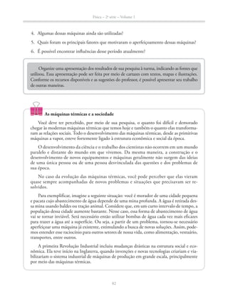 Física – 2a
série – Volume 1
82
4. Algumas dessas máquinas ainda são utilizadas?
6. É possível encontrar influências desse período atualmente?
Organize uma apresentação dos resultados de sua pesquisa à turma, indicando as fontes que
utilizou. Essa apresentação pode ser feita por meio de cartazes com textos, mapas e ilustrações.
Conforme os recursos disponíveis e as sugestões do professor, é possível apresentar seu trabalho
de outras maneiras.
As máquinas térmicas e a sociedade
Você deve ter percebido, por meio de sua pesquisa, o quanto foi difícil e demorado
chegar às modernas máquinas térmicas que temos hoje e também o quanto elas transforma-
ram as relações sociais. Todo o desenvolvimento das máquinas térmicas, desde as primitivas
O desenvolvimento da ciência e o trabalho dos cientistas não ocorrem em um mundo
paralelo e distante do mundo em que vivemos. Da mesma maneira, a construção e o
desenvolvimento de novos equipamentos e máquinas geralmente não surgem das ideias
sua época.
No caso da evolução das máquinas térmicas, você pode perceber que elas vieram
quase sempre acompanhadas de novos problemas e situações que precisavam ser re-
solvidos.
Para exemplificar, imagine a seguinte situação: você é morador de uma cidade pequena
e pacata cujo abastecimento de água depende de uma mina profunda. A água é retirada des-
sa mina usando baldes ou tração animal. Considere que, em um curto intervalo de tempo, a
população dessa cidade aumente bastante. Nesse caso, essa forma de abastecimento de água
vai se tornar inviável. Será necessário então utilizar bombas de água cada vez mais eficazes
para trazer a água até a superfície. Ou seja, a partir de um problema, tornou-se necessário
aperfeiçoar uma máquina já existente, estimulando a busca de novas soluções. Assim, pode-
mos estender esse raciocínio para outros setores de nossa vida, como alimentação, vestuário,
transportes, entre outros.
A primeira Revolução Industrial incluiu mudanças drásticas na estrutura social e eco-
-
bilizariam o sistema industrial de máquinas de produção em grande escala, principalmente
por meio das máquinas térmicas.
 