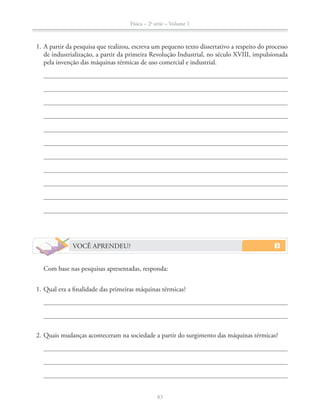 Física – 2a
série – Volume 1
83
1. A partir da pesquisa que realizou, escreva um pequeno texto dissertativo a respeito do processo
de industrialização, a partir da primeira Revolução Industrial, no século XVIII, impulsionada
pela invenção das máquinas térmicas de uso comercial e industrial.
VOCÊ APRENDEU?
Com base nas pesquisas apresentadas, responda:
1. Qual era a finalidade das primeiras máquinas térmicas?
2. Quais mudanças aconteceram na sociedade a partir do surgimento das máquinas térmicas?
 