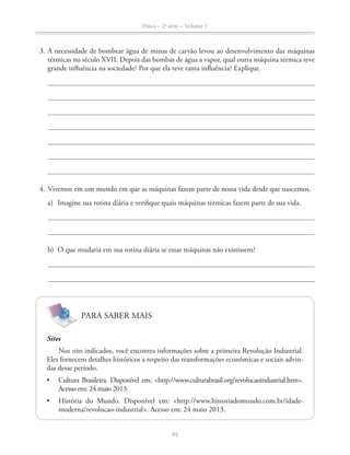 Física – 2a
série – Volume 1
84
3. A necessidade de bombear água de minas de carvão levou ao desenvolvimento das máquinas
térmicas no século XVII. Depois das bombas de água a vapor, qual outra máquina térmica teve
grande influência na sociedade? Por que ela teve tanta influência? Explique.
4. Vivemos em um mundo em que as máquinas fazem parte de nossa vida desde que nascemos.
a) Imagine sua rotina diária e verifique quais máquinas térmicas fazem parte de sua vida.
b) O que mudaria em sua rotina diária se essas máquinas não existissem?
PARA SABER MAIS
Sites
Nos sites indicados, você encontra informações sobre a primeira Revolução Industrial.
-
das desse período.
 