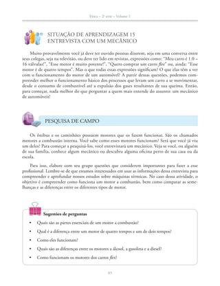 Física – 2a
série – Volume 1
!
?
ENTREVISTA COM UM MECÂNICO
Muito provavelmente você já deve ter ouvido pessoas dizerem, seja em uma conversa entre
16 válvulas!”, “Esse motor é muito potente!”, “Quero comprar um carro flex” ou, ainda: “Esse
motor é de quatro tempos”. Mas o que todas essas expressões significam? O que elas têm a ver
com o funcionamento do motor de um automóvel? A partir dessas questões, podemos com-
preender melhor o funcionamento básico dos processos que levam um carro a se movimentar,
desde o consumo de combustível até a expulsão dos gases resultantes de sua queima. Então,
para começar, nada melhor do que perguntar a quem mais entende do assunto: um mecânico
de automóveis!
PESQUISA DE CAMPO
motores a combustão interna. Você sabe como esses motores funcionam? Será que você já viu
um deles? Para começar a pesquisá-los, você entrevistará um mecânico. Veja se você, ou alguém
de sua família, conhece algum mecânico ou descubra alguma oficina perto de sua casa ou da
escola.
Para isso, elabore com seu grupo questões que considerem importantes para fazer a esse
profissional. Lembre-se de que estamos interessados em usar as informações dessa entrevista para
compreender e aprofundar nossos estudos sobre máquinas térmicas. No caso dessa atividade, o
objetivo é compreender como funciona um motor a combustão, bem como comparar as seme-
lhanças e as diferenças entre os diferentes tipos de motor.
Sugestões de perguntas
Quais são as partes essenciais de um motor a combustão?
flex?
 