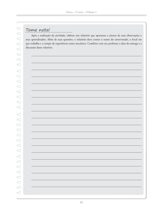 Física – 2a
série – Volume 1
86
Após a realização da atividade, elabore um relatório que apresente a síntese de suas observações e
seus aprendizados. Além de suas questões, o relatório deve conter o nome do entrevistado, o local em
que trabalha e o tempo de experiência como mecânico. Combine com seu professor a data de entrega e a
discussão desse relatório.
 