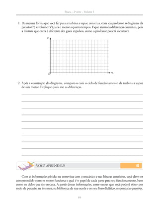 Física – 2a
série – Volume 1
89
1. Da mesma forma que você fez para a turbina a vapor, construa, com seu professor, o diagrama da
pressão (P) volume (V) para o motor a quatro tempos. Fique atento às diferenças essenciais, pois
a mistura que entra é diferente dos gases expulsos, como o professor poderá esclarecer.
2. Após a construção do diagrama, compare-o com o ciclo de funcionamento da turbina a vapor
de um motor. Explique quais são as diferenças.
VOCÊ APRENDEU?
Com as informações obtidas na entrevista com o mecânico e nas leituras anteriores, você deve ter
compreendido como o motor funciona e qual é o papel de cada parte para seu funcionamento, bem
como os ciclos que ele executa. A partir dessas informações, entre outras que você poderá obter por
meio de pesquisa na internet, na biblioteca de sua escola e em seu livro didático, responda às questões.
0
V
P
 