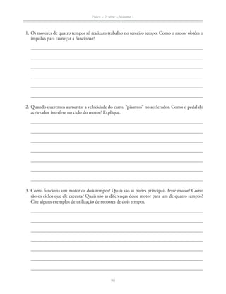 Física – 2a
série – Volume 1
1. Os motores de quatro tempos só realizam trabalho no terceiro tempo. Como o motor obtém o
impulso para começar a funcionar?
2. Quando queremos aumentar a velocidade do carro, “pisamos” no acelerador. Como o pedal do
acelerador interfere no ciclo do motor? Explique.
3. Como funciona um motor de dois tempos? Quais são as partes principais desse motor? Como
são os ciclos que ele executa? Quais são as diferenças desse motor para um de quatro tempos?
Cite alguns exemplos de utilização de motores de dois tempos.
 