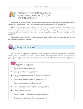 Física – 2a
série – Volume 1
93
!
?
SITUAÇÃO DE APRENDIZAGEM 16
ENTREVISTA COM UM TÉCNICO
EM REFRIGERAÇÃO
Acabamos de estudar o motor a combustão. Essencialmente, esse tipo de motor produz traba-
lho, ou seja, movimento, a partir da transformação da energia interna do combustível.
Outra máquina térmica é o refrigerador. Nesse tipo de máquina térmica é necessário que se
retire o calor de dentro dos compartimentos dos refrigeradores para que os alimentos sejam resfria-
dos ou congelados. Mas como isso é feito? Nesse caso, qual é a função do motor (compressor) da
geladeira?
Novamente, para responder a essas e outras questões, melhor bater um papo com um técnico
ou um especialista nesses assuntos.
PESQUISA DE CAMPO
Veja se você, ou alguém de sua família, conhece algum técnico ou descubra uma assistência
técnica perto de sua casa ou da escola. Assim como foi feito na atividade anterior, elabore com seu
grupo questões que considerem importantes para a entrevista e discuta o roteiro com seu professor.
Sugestões de perguntas
freezer e uma geladeira?
freezer funciona?
 