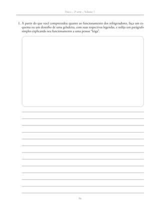 Física – 2a
série – Volume 1
96
1. A partir do que você compreendeu quanto ao funcionamento dos refrigeradores, faça um es-
quema ou um desenho de uma geladeira, com suas respectivas legendas, e redija um parágrafo
simples explicando seu funcionamento a uma pessoa “leiga”.
 