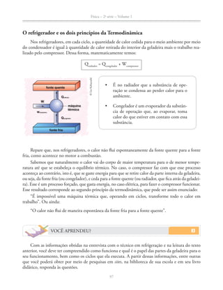 Física – 2a
série – Volume 1
97
O refrigerador e os dois princípios da Termodinâmica
Nos refrigeradores, em cada ciclo, a quantidade de calor cedida para o meio ambiente por meio
do condensador é igual à quantidade de calor retirada do interior da geladeira mais o trabalho rea-
lizado pelo compressor. Dessa forma, matematicamente temos:
Qradiador
= Qcongelador
+ Wcompressor
Repare que, nos refrigeradores, o calor não flui espontaneamente da fonte quente para a fonte
fria, como acontece no motor a combustão.
Sabemos que naturalmente o calor vai do corpo de maior temperatura para o de menor tempe-
ratura até que se estabeleça o equilíbrio térmico. No caso, o compressor faz com que esse processo
aconteça ao contrário, isto é, que se gaste energia para que se retire calor da parte interna da geladeira,
ou seja, da fonte fria (ou congelador), e ceda para a fonte quente (ou radiador, que fica atrás da geladei-
ra). Esse é um processo forçado, que gasta energia, no caso elétrica, para fazer o compressor funcionar.
Esse resultado corresponde ao segundo princípio da termodinâmica, que pode ser assim enunciado:
“É impossível uma máquina térmica que, operando em ciclos, transforme todo o calor em
trabalho”. Ou ainda:
“O calor não flui de maneira espontânea da fonte fria para a fonte quente”.
VOCÊ APRENDEU?
Com as informações obtidas na entrevista com o técnico em refrigeração e na leitura do texto
anterior, você deve ter compreendido como funciona e qual é o papel das partes da geladeira para o
seu funcionamento, bem como os ciclos que ela executa. A partir dessas informações, entre outras
que você poderá obter por meio de pesquisas em sites, na biblioteca de sua escola e em seu livro
didático, responda às questões.
W
fonte quente
fonte fria
Qcongelador
Qradiador
máquina
térmica
wcompressor
©LieKobayashi
-
ração se condensa ao perder calor para o
ambiente.
-
cia de operação que, ao evaporar, toma
calor do que estiver em contato com essa
substância.
 