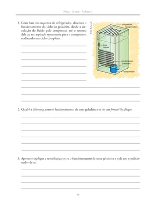 Física – 2a
série – Volume 1
98
1. Com base no esquema do refrigerador, descreva o
funcionamento do ciclo da geladeira, desde a cir-
culação do fluido pelo compressor até o retorno
dele ao ser aspirado novamente para o compressor,
realizando um ciclo completo.
2. Qual é a diferença entre o funcionamento de uma geladeira e o de um freezer? Explique.
3. Aponte e explique a semelhança entre o funcionamento de uma geladeira e o de um condicio-
nador de ar.
congelador
(evaporador)
tubo
capilar
condensador
(radiador)
compressor
©LieKobayashi
 
