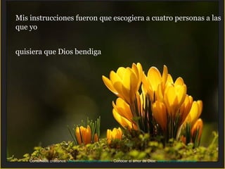 Mis instrucciones fueron que escogiera a cuatro personas a las
que yo


quisiera que Dios bendiga




    Contenidos cristianos: www.Avanzapormas.com - Conocer el amor de Dios: www.Luminares.com.ar
 