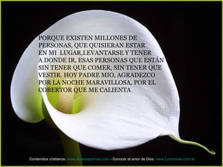 PORQUE EXISTEN MILLONES DE
    PERSONAS, QUE QUISIERAN ESTAR
    EN MI LUGAR,LEVANTARSE Y TENER
    A DONDE IR, ESAS PERSONAS QUE ESTÁN
    SIN TENER QUE COMER, SIN TENER QUE
    VESTIR. HOY PADRE MIO, AGRADEZCO
    POR LA NOCHE MARAVILLOSA, POR EL
    COBERTOR QUE ME CALIENTA




Contenidos cristianos: www.Avanzapormas.com - Conocer el amor de Dios: www.Luminares.com.ar
 