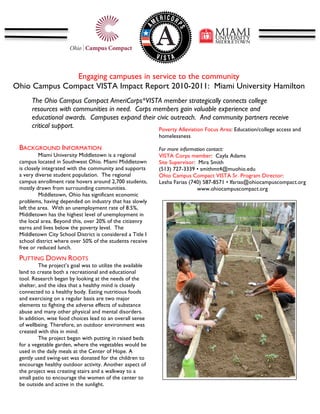  
    	
                                                                                                  	
  
    	
  


                   Engaging campuses in service to the community
Ohio Campus Compact VISTA Impact Report 2010-2011: Miami University Hamilton
                                            	
  
     The Ohio Campus Compact AmeriCorps*VISTA member strategically connects college
           resources with communities in need. Corps members gain valuable experience and
           educational awards. Campuses expand their civic outreach. And community partners receive
           critical support.                          Poverty Alleviation Focus Area: Education/college access and
           	
                                                      homelessness
      	
  
 BACKGROUND INFORMATION
      	
                                                           For more information contact:
      	
   Miami University Middletown is a regional               VISTA Corps member: Cayla Adams
 campus located in Southwest Ohio. Miami Middletown
      	
                                                           Site Supervisor: Mira Smith
 is closely integrated with the community and supports
      	
                                                           (513) 727-3339 • smithmt4@muohio.edu
 a very diverse student population. The regional                   Ohio Campus Compact VISTA Sr. Program Director:
      	
  
 campus enrollment rate hovers around 2,700 students,              Lesha Farias (740) 587-8571 • lfarias@ohiocampuscompact.org
      	
  
 mostly drawn from surrounding communities.                                         www.ohiocampuscompact.org
      	
   Middletown, Ohio has significant economic
                                                                   	
  
      	
  
 problems, having depended on industry that has slowly
 left 	
   area. With an unemployment rate of 8.5%,
      the
      	
  
 Middletown has the highest level of unemployment in
 the 	
  
       local area. Beyond this, over 20% of the citizenry
 earns and lives below the poverty level. The
      	
  
 Middletown City School District is considered a Title I
      	
                                                                                 	
  
 school district where over 50% of the students receive                                                                 	
  
      	
  
 free or reduced lunch.
                                                            	
  
 PUTTING DOWN ROOTS                                         	
  
          The project’s goal was to utilize the available   	
  
 land to create both a recreational and educational         	
  
 tool. Research began by looking at the needs of the        	
  
 shelter, and the idea that a healthy mind is closely
                                                            	
  
 connected to a healthy body. Eating nutritious foods
 and exercising on a regular basis are two major
 elements to fighting the adverse effects of substance
 abuse and many other physical and mental disorders.
 In addition, wise food choices lead to an overall sense
 of wellbeing. Therefore, an outdoor environment was
 created with this in mind.
          The project began with putting in raised beds
 for a vegetable garden, where the vegetables would be
 used in the daily meals at the Center of Hope. A
 gently used swing-set was donated for the children to
 encourage healthy outdoor activity. Another aspect of
 the project was creating stairs and a walkway to a
 small patio to encourage the women of the center to
 be outside and active in the sunlight.
 