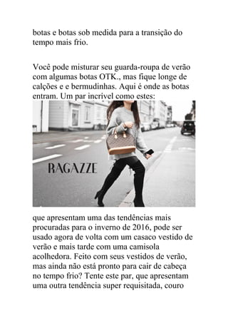 botas e botas sob medida para a transição do
tempo mais frio.
Você pode misturar seu guarda-roupa de verão
com algumas botas OTK., mas fique longe de
calções e e bermudinhas. Aqui é onde as botas
entram. Um par incrível como estes:
que apresentam uma das tendências mais
procuradas para o inverno de 2016, pode ser
usado agora de volta com um casaco vestido de
verão e mais tarde com uma camisola
acolhedora. Feito com seus vestidos de verão,
mas ainda não está pronto para cair de cabeça
no tempo frio? Tente este par, que apresentam
uma outra tendência super requisitada, couro
 