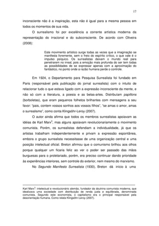 17
inconsciente não é a inspiração, esta não é igual para a mesma pessoa em
todos os momentos de sua vida.
O surrealismo foi por excelência a corrente artística moderna da
representação do irracional e do subconsciente. De acordo com Oliveira
(2008):
Este movimento artístico surge todas as vezes que a imaginação se
manifesta livremente, sem o freio do espírito crítico, o que vale é o
impulso psíquico. Os surrealistas deixam o mundo real para
penetrarem no irreal, pois a emoção mais profunda do ser tem todas
as possibilidades de se expressar apenas com a aproximação do
fantástico, no ponto onde a razão humana perde o controle.
Em 1924, o Departamento para Pesquisa Surrealista foi fundado em
Paris (responsável pela publicação do jornal surrealista) com o intuito de
relacionar tudo o que estava ligado com a expressão inconsciente da mente, e
não só com a literatura, a poesia e as belas-artes. Distribuíam papillons
(borboletas), que eram pequenos folhetos brilhantes com mensagens a seu
favor: “pais, contem vossos sonhos aos vossos filhos”, “se amas o amor, amas
o surrealismo”, como conta Klingsöhr-Leroy (2007).
O autor ainda afirma que todos os membros surrealistas apoiavam as
idéias de Karl Marx3
, mas alguns apoiavam revolucionariamente o movimento
comunista. Porém, os surrealistas defendiam a individualidade, já que os
artistas trabalham independentemente e privam a expressão espontânea,
embora o grupo surrealista necessitasse de uma organização central e uma
posição intelectual oficial. Breton afirmou que o comunismo brilhou aos olhos
porque qualquer um ficaria feliz ao ver o poder ser passado das mãos
burguesas para o proletariado, porém, era preciso continuar dando prioridade
às experiências interiores, sem controle do exterior, nem mesmo do marxismo.
No Segundo Manifesto Surrealista (1930), Breton dá início à uma
_______________________________________________________________
Karl Marx
3
: intelectual e revolucionário alemão, fundador da doutrina comunista moderna, que
idealizava uma sociedade com distribuição de renda justa e equilibrada, denominada
comunista. Segundo este economista, o capitalismo era o principal responsável pela
desorientação humana. Como relata Klingsöhr-Leroy (2007).
 