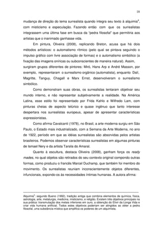 18
mudança de direção do tema surrealista quando integra seu texto à alquimia4
,
com misticismo e especulação. Fazendo então com que os surrealistas
integrassem uma última fase em busca da “pedra filosofal” que permitiria aos
artistas que o inanimado ganhasse vida.
Em pintura, Oliveira (2008), replicando Breton, acusa que há dois
métodos artísticos: o automatismo rítmico (pelo qual se pintava seguindo o
impulso gráfico com livre associação de formas) e o automatismo simbólico (a
fixação das imagens oníricas ou subconscientes de maneira natural). Assim,
surgiram grupos diferentes de pintores: Miró, Hans Arp e André Masson, por
exemplo, representaram o surrealismo orgânico (automatista), enquanto Dalí,
Magritte, Tanguy, Chagall e Marx Ernst, desenvolveram o surrealismo
simbólico.
Como demonstram suas obras, os surrealistas tentaram objetivar seu
mundo interno, e não representar subjetivamente a realidade. Na América
Latina, esse estilo foi representado por Frida Kahlo e Wilfredo Lam, com
pinturas cheias de aspecto telúrico e quase ingênuo que tanto interesse
despertara nos surrealistas europeus, apesar de apresentar características
expressionistas.
Como afirma Cavalcanti (1978), no Brasil, a arte moderna surgiu em São
Paulo, o Estado mais industrializado, com a Semana da Arte Moderna, no ano
de 1922, período em que as idéias surrealistas são absorvidas pelos artistas
brasileiros. Podemos observar características surrealistas em algumas pinturas
de Ismael Nery e da artista Tarsila do Amaral.
Quanto à escultura, destaca Oliveira (2008), ganham força os ready
mades, no qual objetos são retirados do seu contexto original compondo outras
formas, como produziu o francês Marcel Duchamp, que também foi membro do
movimento. Os surrealistas reuniam inconscientemente objetos diferentes,
infuncionais, expondo-os às necessidades íntimas humanas. A autora afirma:
_______________________________________________________________
Alquimia
4
: segundo Bueno (1992), tradição antiga que combina elementos de química, física,
astrologia, arte, metalurgia, medicina, misticismo, e religião. Existem três objetivos principais na
sua prática: transmutação dos metais inferiores em ouro, a obtenção do Elixir da Longa Vida e
criar vida humana artificial. Todos estes objetivos poderiam ser atingidos ao obter a pedra
filosofal, uma substância mística que amplifica os poderes de um alquimista.
 