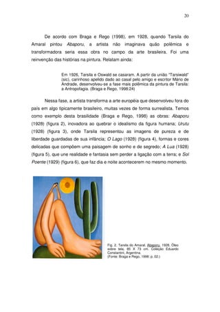 20
De acordo com Braga e Rego (1998), em 1928, quando Tarsila do
Amaral pintou Abaporu, a artista não imaginava quão polêmica e
transformadora seria essa obra no campo da arte brasileira. Foi uma
reinvenção das histórias na pintura. Relatam ainda:
Em 1926, Tarsila e Oswald se casaram. A partir da união “Tarsiwald”
(sic), carinhoso apelido dado ao casal pelo amigo e escritor Mário de
Andrade, desenvolveu-se a fase mais polêmica da pintura de Tarsila:
a Antropofagia. (Braga e Rego, 1998:24)
Nessa fase, a artista transforma a arte européia que desenvolveu fora do
país em algo tipicamente brasileiro, muitas vezes de forma surrealista. Temos
como exemplo desta brasilidade (Braga e Rego, 1998) as obras: Abaporu
(1928) (figura 2), inovadora ao quebrar o idealismo da figura humana; Urutu
(1928) (figura 3), onde Tarsila representou as imagens de pureza e de
liberdade guardadas de sua infância; O Lago (1928) (figura 4), formas e cores
delicadas que compõem uma paisagem de sonho e de segredo; A Lua (1928)
(figura 5), que une realidade e fantasia sem perder a ligação com a terra; e Sol
Poente (1929) (figura 6), que faz dia e noite acontecerem no mesmo momento.
Fig. 2. Tarsila do Amaral. Abaporu, 1928. Óleo
sobre tela, 85 X 73 cm. Coleção Eduardo
Constantini, Argentina.
(Fonte: Braga e Rego, 1998: p. 02.)
 