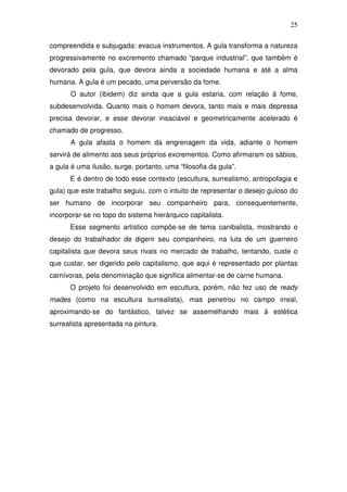 25
compreendida e subjugada: evacua instrumentos. A gula transforma a natureza
progressivamente no excremento chamado “parque industrial”, que também é
devorado pela gula, que devora ainda a sociedade humana e até a alma
humana. A gula é um pecado, uma perversão da fome.
O autor (ibidem) diz ainda que a gula estaria, com relação à fome,
subdesenvolvida. Quanto mais o homem devora, tanto mais e mais depressa
precisa devorar, e esse devorar insaciável e geometricamente acelerado é
chamado de progresso.
A gula afasta o homem da engrenagem da vida, adiante o homem
servirá de alimento aos seus próprios excrementos. Como afirmaram os sábios,
a gula é uma ilusão, surge, portanto, uma “filosofia da gula”.
E é dentro de todo esse contexto (escultura, surrealismo, antropofagia e
gula) que este trabalho seguiu, com o intuito de representar o desejo guloso do
ser humano de incorporar seu companheiro para, consequentemente,
incorporar-se no topo do sistema hierárquico capitalista.
Esse segmento artístico compõe-se de tema canibalista, mostrando o
desejo do trabalhador de digerir seu companheiro, na luta de um guerreiro
capitalista que devora seus rivais no mercado de trabalho, tentando, custe o
que custar, ser digerido pelo capitalismo, que aqui é representado por plantas
carnívoras, pela denominação que significa alimentar-se de carne humana.
O projeto foi desenvolvido em escultura, porém, não fez uso de ready
mades (como na escultura surrealista), mas penetrou no campo irreal,
aproximando-se do fantástico, talvez se assemelhando mais à estética
surrealista apresentada na pintura.
 