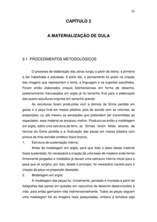 26
CAPÍTULO 2
A MATERIALIZAÇÃO DE GULA
2.1 PROCEDIMENTOS METODOLÓGICOS
O processo de elaboração das obras surgiu a partir da teoria, a primeira
a ser trabalhada e estudada. A partir daí, o pensamento foi posto na criação
das imagens que representam o tema, a linguagem e os suportes escolhidos.
Foram então elaborados croquis bidimensionais em forma de desenho,
posteriormente manuseados em argila já no tamanho final para a elaboração
das quatro esculturas originais em tamanho grande.
As esculturas foram produzidas com a técnica da fôrma perdida em
gesso e a peça final em massa plástica, pois de acordo com os volumes, as
proporções, ou até mesmo as sensações que pretendem ser transmitidas ao
espectador, esse material se encaixou melhor. Produziu-se então a modelagem
em argila, sobre uma estrutura de ferro, as fôrmas foram feitas através da
técnica da fôrma perdida e a finalização das peças em massa plástica com
pintura de tinta esmalte sintético fosco branco.
1. Estrutura de sustentação interna:
Antes da modelagem em argila, para que todo o peso desse material
fosse sustentado, foi necessária a criação de uma base de madeira onde ferros
firmemente pregados e moldados já davam uma estrutura interna inicial para a
peça que ali surgiria, por isso, desde o princípio, foi necessário cautela para a
criação da peça na proporção desejada.
2. Modelagem em argila:
A modelagem das peças foi, inicialmente, pensada e montada a partir de
fotografias das partes em questão em rascunhos de desenho desenvolvidos à
mão, para então ganharem vida tridimensionalmente. Todas as peças seguem
uma modelagem fiel às imagens reais pesquisadas, embora a temática seja
 