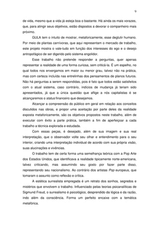 9
de vida, mesmo que a vida já esteja boa o bastante. Há ainda os mais vorazes,
que, para atingir seus objetivos, estão dispostos a devorar o companheiro mais
próximo.
GULA tem o intuito de mostrar, metaforicamente, esse deglutir humano.
Por meio de plantas carnívoras, que aqui representam o mercado de trabalho,
este projeto mostra o vale-tudo em função dos interesses do ego e o desejo
antropofágico de ser digerido pelo sistema engolidor.
Esse trabalho não pretende responder a perguntas, quer apenas
representar a realidade de uma forma curiosa, sem criticá-la. É um espelho, no
qual todos nos enxergamos em maior ou menor grau, talvez não na prática,
mas com certeza incluída nas entrelinhas dos pensamentos de planos futuros.
Não há perguntas a serem respondidas, pois é fato que todos estão satisfeitos
com o atual sistema, caso contrário, indícios de mudança já teriam sido
apresentados, já que a única questão que aflige a nós capitalistas é se
alcançaremos o status financeiro que desejamos.
Alcançar a compreensão do público em geral em relação aos conceitos
discutidos nas obras, e propor uma aceitação por parte deles da realidade
exposta metaforicamente, são os objetivos propostos neste trabalho, além de
executar com êxito a parte prática, também a fim de aperfeiçoar a cada
trabalho a técnica explorada e estudada.
Com essas peças, é desejado, além de sua imagem e sua real
interpretação, que o observador volte seu olhar e entendimento para o seu
interior, criando uma interpretação individual de acordo com sua própria visão,
suas alucinações e vivências.
O trabalho tem de certa forma uma semelhança teórica com a Pop Arte
dos Estados Unidos, que identificava a realidade tipicamente norte-americana,
talvez criticando, mas assumindo seu gosto por fazer parte disso,
representando seu nacionalismo. Ao contrário dos artistas Pop europeus, que
tomaram o assunto como reflexão e crítica.
A estética surrealista empregada é um retrato dos sonhos, segredos e
mistérios que envolvem o trabalho. Influenciado pelas teorias psicanalíticas de
Sigmund Freud, o surrealismo é psicológico, desprendido da lógica e da razão,
indo além da consciência. Forma um perfeito encaixe com a temática
metafórica.
 