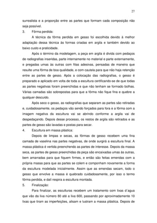 27
surrealista e a proporção entre as partes que formam cada composição não
seja possível.
3. Fôrma perdida:
A técnica da fôrma perdida em gesso foi escolhida devido à melhor
adaptação dessa técnica às formas criadas em argila e também devido ao
baixo custo e praticidade.
Após o término da modelagem, a peça em argila é divida com pedaços
de radiografias inseridas, parte internamente no material e parte externamente,
e pregadas umas às outras com fitas adesivas, pensadas de maneira que
resulte uma fôrma de boa qualidade, e com cautela para que não haja retenção
entre as partes de gesso. Após a colocação das radiografias, o gesso é
preparado e aplicado em volta de toda a escultura certificando-se de que todas
as partes negativas foram preenchidas e que não tenham se formado bolhas.
Várias camadas são sobrepostas para que a fôrma não fique fina e quebre a
qualquer descuido.
Após seco o gesso, as radiografias que separam as partes são retiradas
e, cuidadosamente, os pedaços vão sendo forçados para fora e a fôrma com a
imagem negativa da escultura vai se abrindo conforme a argila vai de
despedaçando. Depois desse processo, os restos de argila são retirados e as
partes de gesso são lavadas e postas para secar.
4. Escultura em massa plástica:
Depois de limpas e secas, as fôrmas de gesso recebem uma fina
camada de vaselina nas partes negativas, de onde surgirá a escultura final. A
massa plástica é vertida preenchendo as partes de interesse. Depois da massa
seca, as partes de gesso preenchidas da peça são encaixadas umas às outras,
bem amarradas para que fiquem firmes, e então são feitas emendas com a
própria massa para que as partes se colem e componham novamente a forma
da escultura modelada inicialmente. Assim que as emendas secam, todo o
gesso que envolve a massa é quebrado cuidadosamente, por isso o termo
fôrma perdida, e dalí respira a escultura montada.
5. Finalização:
Para finalizar, as esculturas recebem um tratamento com lixas d´agua
que vão da lixa número 80 até a lixa 600, passando por aproximadamente 10
lixas que tiram as imperfeições, alisam e lustram a massa plástica. Depois de
 