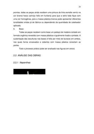 28
prontas, todas as peças ainda recebem uma pintura de tinta esmalte verniz na
cor branco fosco (serviço feito em funilaria) para que a série toda fique com
uma cor homogênea, pois a massa plástica branca pode apresentar diferentes
tonalidades vindas já de fábrica ou dependendo da quantidade de catalisador
aplicado.
6. Base:
Todas as peças recebem como base um pedaço de madeira cortado em
formato orgânico revestido com massa plástica e igualmente lixado e pintado. A
sustentação das esculturas nas bases é feita por meio de buracos em ambos,
nos quais ferros encaixados e cobertos com massa plástica conectam as
partes.
Todo o processo prático pode ser analisado nas figuras em anexo.
2.2 ANÁLISE DAS OBRAS
2.2.1 Nepenthes
 