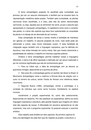 10
O tema antropofágico proposto foi escolhido pela curiosidade que
provoca, por ser um assunto interessante, e também por se encaixar bem na
representação metafórica deste projeto. Também pela curiosidade, as plantas
carnívoras foram escolhidas, e é claro, pelo fato de serem denominadas
carnívoras, ou seja, aquelas que se alimentam de carne, já que o assunto aqui
apresentado é o banquete antropofágico. O capitalismo entra como o conector
das partes, é o tema não explícito que deve ficar subentendido na voracidade
da planta e no desejo de ser devorado do ser humano.
Essa composição de temas e ícones mostra a facilidade de interfaces
em apenas um trabalho. O assunto proposto de início, mais tarde pode ser
adicionado a outros, caso novos interesses surjam. E essa facilidade de
integração segue também com a linguagem expressiva, que foi definida em
escultura, mas antes treinada em outros meios, fato que mostra claramente a
possibilidade de viabilizar o trabalho em diversos suportes práticos.
Embora o tema antropofágico permita trabalhar coisas e linguagens
diferentes, o tema é de difícil aquisição e distinção por ser pouco explorado e
por ter inúmeros significados que são do conhecimento geral:
• Para os índios tupi, a idéia de antropofagia vem ao devorar os
guerreiros inimigos, absorvendo-os à química da alma;
• Nos anos 30, a antropofagia ganha um sentido não literal no Brasil. O
Movimento Antropofágico extrai e reafirma a fórmula ética de relação com o
outro no terreno da cultura, sendo Tarsila do Amaral uma referência desse
movimento;
• Segundo Bueno (1992), antropofagia, similar a androfagia, é a
condição do indivíduo que come carne humana. Canibalismo na espécie
humana.
Inicialmente o projeto experimental foi, como dito anteriormente,
desenvolvido em desenho. Por não satisfazer as expectativas, definiu-se como
linguagem expressiva a escultura, pelo grande impacto que imagens em relevo
total são capazes de causar. A dificuldade em escultura apresenta-se no alto
orçamento, mas com o programa orçamental, foi possível executar o exercício
artístico.
Este trabalho está dividido em dois capítulos. No primeiro capítulo foi
feita uma abordagem de cada item que diz respeito ao projeto: a escultura, a
 