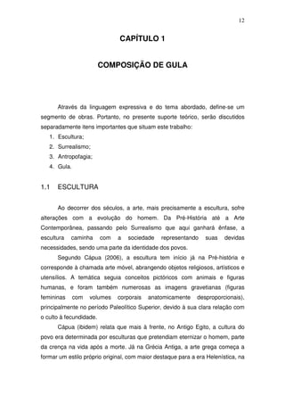 12
CAPÍTULO 1
COMPOSIÇÃO DE GULA
Através da linguagem expressiva e do tema abordado, define-se um
segmento de obras. Portanto, no presente suporte teórico, serão discutidos
separadamente itens importantes que situam este trabalho:
1. Escultura;
2. Surrealismo;
3. Antropofagia;
4. Gula.
1.1 ESCULTURA
Ao decorrer dos séculos, a arte, mais precisamente a escultura, sofre
alterações com a evolução do homem. Da Pré-História até a Arte
Contemporânea, passando pelo Surrealismo que aqui ganhará ênfase, a
escultura caminha com a sociedade representando suas devidas
necessidades, sendo uma parte da identidade dos povos.
Segundo Cápua (2006), a escultura tem início já na Pré-história e
corresponde à chamada arte móvel, abrangendo objetos religiosos, artísticos e
utensílios. A temática seguia conceitos pictóricos com animais e figuras
humanas, e foram também numerosas as imagens gravetianas (figuras
femininas com volumes corporais anatomicamente desproporcionais),
principalmente no período Paleolítico Superior, devido à sua clara relação com
o culto à fecundidade.
Cápua (ibidem) relata que mais à frente, no Antigo Egito, a cultura do
povo era determinada por esculturas que pretendiam eternizar o homem, parte
da crença na vida após a morte. Já na Grécia Antiga, a arte grega começa a
formar um estilo próprio original, com maior destaque para a era Helenística, na
 