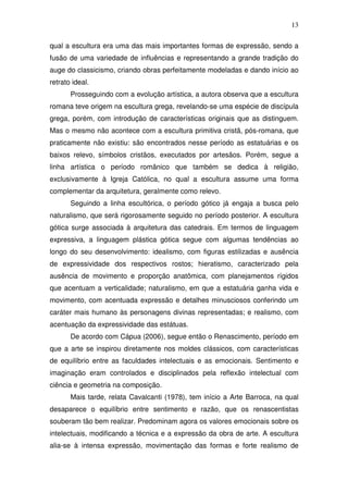 13
qual a escultura era uma das mais importantes formas de expressão, sendo a
fusão de uma variedade de influências e representando a grande tradição do
auge do classicismo, criando obras perfeitamente modeladas e dando início ao
retrato ideal.
Prosseguindo com a evolução artística, a autora observa que a escultura
romana teve origem na escultura grega, revelando-se uma espécie de discípula
grega, porém, com introdução de características originais que as distinguem.
Mas o mesmo não acontece com a escultura primitiva cristã, pós-romana, que
praticamente não existiu: são encontrados nesse período as estatuárias e os
baixos relevo, símbolos cristãos, executados por artesãos. Porém, segue a
linha artística o período românico que também se dedica à religião,
exclusivamente à Igreja Católica, no qual a escultura assume uma forma
complementar da arquitetura, geralmente como relevo.
Seguindo a linha escultórica, o período gótico já engaja a busca pelo
naturalismo, que será rigorosamente seguido no período posterior. A escultura
gótica surge associada à arquitetura das catedrais. Em termos de linguagem
expressiva, a linguagem plástica gótica segue com algumas tendências ao
longo do seu desenvolvimento: idealismo, com figuras estilizadas e ausência
de expressividade dos respectivos rostos; hieratismo, caracterizado pela
ausência de movimento e proporção anatômica, com planejamentos rígidos
que acentuam a verticalidade; naturalismo, em que a estatuária ganha vida e
movimento, com acentuada expressão e detalhes minusciosos conferindo um
caráter mais humano às personagens divinas representadas; e realismo, com
acentuação da expressividade das estátuas.
De acordo com Cápua (2006), segue então o Renascimento, período em
que a arte se inspirou diretamente nos moldes clássicos, com características
de equilíbrio entre as faculdades intelectuais e as emocionais. Sentimento e
imaginação eram controlados e disciplinados pela reflexão intelectual com
ciência e geometria na composição.
Mais tarde, relata Cavalcanti (1978), tem início a Arte Barroca, na qual
desaparece o equilíbrio entre sentimento e razão, que os renascentistas
souberam tão bem realizar. Predominam agora os valores emocionais sobre os
intelectuais, modificando a técnica e a expressão da obra de arte. A escultura
alia-se à intensa expressão, movimentação das formas e forte realismo de
 