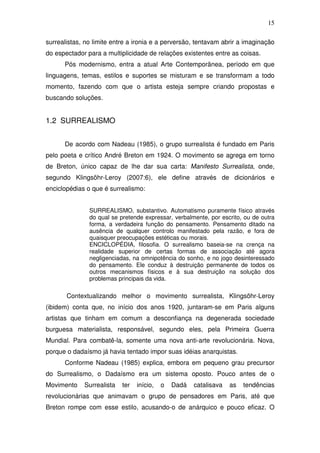 15
surrealistas, no limite entre a ironia e a perversão, tentavam abrir a imaginação
do espectador para a multiplicidade de relações existentes entre as coisas.
Pós modernismo, entra a atual Arte Contemporânea, período em que
linguagens, temas, estilos e suportes se misturam e se transformam a todo
momento, fazendo com que o artista esteja sempre criando propostas e
buscando soluções.
1.2 SURREALISMO
De acordo com Nadeau (1985), o grupo surrealista é fundado em Paris
pelo poeta e crítico André Breton em 1924. O movimento se agrega em torno
de Breton, único capaz de lhe dar sua carta: Manifesto Surrealista, onde,
segundo Klingsöhr-Leroy (2007:6), ele define através de dicionários e
enciclopédias o que é surrealismo:
SURREALISMO, substantivo. Automatismo puramente físico através
do qual se pretende expressar, verbalmente, por escrito, ou de outra
forma, a verdadeira função do pensamento. Pensamento ditado na
ausência de qualquer controlo manifestado pela razão, e fora de
quaisquer preocupações estéticas ou morais.
ENCICLOPÉDIA, filosofia. O surrealismo baseia-se na crença na
realidade superior de certas formas de associação até agora
negligenciadas, na omnipotência do sonho, e no jogo desinteressado
do pensamento. Ele conduz à destruição permanente de todos os
outros mecanismos físicos e à sua destruição na solução dos
problemas principais da vida.
Contextualizando melhor o movimento surrealista, Klingsöhr-Leroy
(ibidem) conta que, no início dos anos 1920, juntaram-se em Paris alguns
artistas que tinham em comum a desconfiança na degenerada sociedade
burguesa materialista, responsável, segundo eles, pela Primeira Guerra
Mundial. Para combatê-la, somente uma nova anti-arte revolucionária. Nova,
porque o dadaísmo já havia tentado impor suas idéias anarquistas.
Conforme Nadeau (1985) explica, embora em pequeno grau precursor
do Surrealismo, o Dadaísmo era um sistema oposto. Pouco antes de o
Movimento Surrealista ter início, o Dadá catalisava as tendências
revolucionárias que animavam o grupo de pensadores em Paris, até que
Breton rompe com esse estilo, acusando-o de anárquico e pouco eficaz. O
 