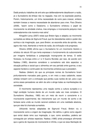 16
Dadá produziu trabalhos de anti-arte que deliberadamente desafiavam a razão,
já o Surrealismo dá ênfase não na negação, mas sim na expressão positiva.
Porém, historicamente, um tinha necessidade do outro para crescer, embora
também tivesse a mesma necessidade de abandonar para viver. Para Oliveira
(2008), “assim como o Dadaísmo, o Surrealismo enfatizou o papel do
inconsciente na atividade criativa, mas empregou o inconsciente psíquico mais
ordenadamente e de maneira mais séria”.
Klingsöhr-Leroy (2007) relata que Breton ligou e adaptou ao movimento
surrealista as idéias de Sigmund Freud, que fez descobertas sobre o poder dos
sonhos e da imaginação, que, para Breton, se escondia atrás da opinião, mas
agora não mais, libertando a mente da razão, da civilização e do progresso.
Oliveira (2008) afirma que o Surrealismo foi um movimento literário e
artístico do século XX que tenta expressar o funcionamento do subconsciente
por imagens fantásticas e justaposição incongruente de temas. O estilo
floresceu na Europa entre a I e II Guerra Mundial, por isso, de acordo com
Nadeau (1985), devemos considerar o surrealismo sob dois aspectos: a
situação política e social que o alimentou em seu período entre guerras, e seu
aspecto herdeiro e continuador de movimentos artísticos que o precedem.
Nadeau (ibidem) diz que os principais nomes do Surrealismo foram
profundamente marcados pela guerra, e em meio a essa catástrofe, esses
artistas rompem com a civilização que perdeu suas razões de ser, pois o que
anima esses pensadores vai além da arte e atinge todas as manifestações da
sociedade.
O movimento representou uma reação contra a cultura européia e a
frágil condição humana diante de um mundo cada vez mais complexo. O
Surrealismo (Naudeau, 1985) era um meio de reunir o consciente e o
inconsciente experimental, tão inteiramente que um mundo de sonho e de
fantasia seria unido ao mundo racional cotidiano em uma realidade absoluta,
que por eles foi chamada surrealista.
Utilizando teorias adaptadas de Sigmund Freud, Breton viu o
inconsciente como a origem da imaginação. Ele definiu o gênio como alguém
que extrai deste reino sua inspiração, o que, como acreditou, poderia ser
conseguido por artistas especiais. Nadeau (1985) ainda prossegue afirmando
que a gama de riquezas do inconsciente é infinita, e que se essa libertação do
 
