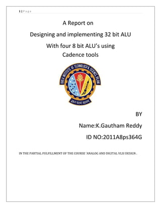 1|Page

A Report on
Designing and implementing 32 bit ALU
With four 8 bit ALU’s using
Cadence tools

BY
Name:K.Gautham Reddy
ID NO:2011A8ps364G
IN THE PARTIAL FULFILLMENT OF THE COURSE ‘ANALOG AND DIGITAL VLSI DESIGN .

 