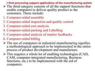 3.Post-processing support applications of the manufacturing system
 The third category consists of all the support functions that
enable computers to deliver quality product to the
customers. These include:
1. Computer-aided assembly
2. Computer-aided inspection and quality control
3. Computer-aided cost analysis
4. Computer-aided packing and Labelling
5. Computer-aided analysis of market feedbacks
6. Computer-aided billing
 The use of computers in industrial manufacturing signifies
a methodological approach to be implemented in the entire
process of product development and manufacture.
 This requires a whole lot of enabling technologies (CAD,
CAM, computer-integrated manufacturing, Business
functions, etc.) to be implemented with the aid of
computers.
 