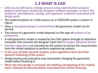 1.3 WHAT IS CAD
• CAD may be defined as a design process using sophisticated computer
graphics techniques, backed by computer software packages, to aid in the
analytical, development, costing, and ergonomic problems associated with
design work.
• The implementation of a CAD process on a CAD/CAM system is shown in
Figure.
• Once a conceptual design is materialised, the geometric model can be
started.
• The choice of a geometric model depends on the type of analysis to be
performed.
• A valid geometric model is created by the CAD system through its definition
translator that converts the designer input into the proper database format.
• Interface algorithms are provided by the system to extract the required data
from the model database to perform engineering analysis.
• In the case of finite element analysis, these algorithms form the finite
element modelling of the system.
• Design testing and evaluation may necessitate changing the geometric
model before finalising it.
• When the final design is achieved, the drafting and detailing of the models
starts, followed by documentation and production of final drawings.
 