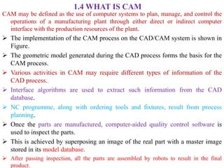 1.4 WHAT IS CAM
CAM may be defined as the use of computer systems to plan, manage, and control the
operations of a manufacturing plant through either direct or indirect computer
interface with the production resources of the plant.
 The implementation of the CAM process on the CAD/CAM system is shown in
Figure.
 The geometric model generated during the CAD process forms the basis for the
CAM process.
 Various activities in CAM may require different types of information of the
CAD process.
 Interface algorithms are used to extract such information from the CAD
database.
 NC programme, along with ordering tools and fixtures, result from process
planning.
 Once the parts are manufactured, computer-aided quality control software is
used to inspect the parts.
 This is achieved by superposing an image of the real part with a master image
stored in its model database.
 After passing inspection, all the parts are assembled by robots to result in the final
product.
 