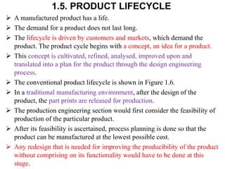 1.5. PRODUCT LIFECYCLE
 A manufactured product has a life.
 The demand for a product does not last long.
 The lifecycle is driven by customers and markets, which demand the
product. The product cycle begins with a concept, an idea for a product.
 This concept is cultivated, refined, analysed, improved upon and
translated into a plan for the product through the design engineering
process.
 The conventional product lifecycle is shown in Figure 1.6.
 In a traditional manufacturing environment, after the design of the
product, the part prints are released for production.
 The production engineering section would first consider the feasibility of
production of the particular product.
 After its feasibility is ascertained, process planning is done so that the
product can be manufactured at the lowest possible cost.
 Any redesign that is needed for improving the producibility of the product
without comprising on its functionality would have to be done at this
stage.
 