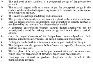  The end goal of the synthesis is a conceptual design of the prospective
product.
 The analysis begins with an attempt to put the conceptual design in the
context of the abstracted engineering sciences to evaluate the performance
of the expected product.
 This constitutes design modelling and simulation.
 The quality of the results and decisions involved in the activities tofollow
such as design analysis, optimisation, and evaluation is directly related to
and limited by the quality of the chosen design model.
 A computer environment wherein various design alternatives can be
investigated is ideal for making better design decisions in shorter periods
of time.
 Once the major elements of the design have been analysed and their
nominal dimensions determined, the design evaluation phase starts.
 Prototypes can be built in a laboratory or a computer to test the design.
 The designer can also generate bills of materials, specify tolerances, and
perform cost analyses.
 The last phase of the analysis is design communication and documentation,
which involves preparation of drawings, reports and presentations.
 Drawings are utilised to produce blueprints to be passed to the
manufacturing process.
 