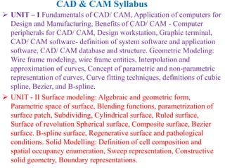  UNIT – I Fundamentals of CAD/ CAM, Application of computers for
Design and Manufacturing, Benefits of CAD/ CAM - Computer
peripherals for CAD/ CAM, Design workstation, Graphic terminal,
CAD/ CAM software- definition of system software and application
software, CAD/ CAM database and structure. Geometric Modeling:
Wire frame modeling, wire frame entities, Interpolation and
approximation of curves, Concept of parametric and non-parametric
representation of curves, Curve fitting techniques, definitions of cubic
spline, Bezier, and B-spline.
 UNIT - II Surface modeling: Algebraic and geometric form,
Parametric space of surface, Blending functions, parametrization of
surface patch, Subdividing, Cylindrical surface, Ruled surface,
Surface of revolution Spherical surface, Composite surface, Bezier
surface. B-spline surface, Regenerative surface and pathological
conditions. Solid Modelling: Definition of cell composition and
spatial occupancy enumeration, Sweep representation, Constructive
solid geometry, Boundary representations.
CAD & CAM Syllabus
 