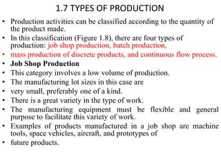 1.7 TYPES OF PRODUCTION
• Production activities can be classified according to the quantity of
the product made.
• In this classification (Figure 1.8), there are four types of
production: job shop production, batch production,
• mass production of discrete products, and continuous flow process.
• Job Shop Production
• This category involves a low volume of production.
• The manufacturing lot sizes in this case are
• very small, preferably one of a kind.
• There is a great variety in the type of work.
• The manufacturing equipment must be flexible and general
purpose to facilitate this variety of work.
• Examples of products manufactured in a job shop are machine
tools, space vehicles, aircraft, and prototypes of
• future products.
 