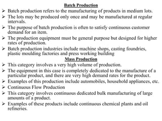 Batch Production
 Batch production refers to the manufacturing of products in medium lots.
 The lots may be produced only once and may be manufactured at regular
intervals.
 The purpose of batch production is often to satisfy continuous customer
demand for an item.
 The production equipment must be general purpose but designed for higher
rates of production.
 Batch production industries include machine shops, casting foundries,
plastic moulding factories and press working building
Mass Production
 This category involves a very high volume of production.
 The equipment in this case is completely dedicated to the manufacture of a
particular product, and there are very high demand rates for the product.
 Examples of this production include automobiles, household appliances, etc.
 Continuous Flow Production
 This category involves continuous dedicated bulk manufacturing of large
amounts of a product.
 Examples of these products include continuous chemical plants and oil
refineries.
 