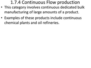 1.7.4 Continuous Flow production
• This category involves continuous dedicated bulk
manufacturing of large amounts of a product.
• Examples of these products include continuous
chemical plants and oil refineries.
 