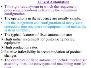 1.Fixed Automation
• This signifies a system in which the sequence of
processing operations is fixed by the equipment
configuration.
• The operations in the sequence are usually simple.
• It is the integration and configuration of many such
operations into one piece of equipment that makes the
system complex.
• The typical features of fixed automation are:
High initial investment for custom-engineered
equipment.
High production rates.
Relative inflexibility in accommodation of product
changes.
• The examples of fixed automation include mechanised
assembly lines like conveyors and machining transfer
 