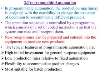2.Programmable Automation
• In programmable automation, the production machinery
is designed with the capability to change the sequence
of operation to accommodate different products.
• The operation sequence is controlled by a programme,
which consists of a set of coded instructions so that the
system can read and interpret them.
• New programmes can be prepared and entered into the
equipment to produce new products.
• The typical features of programmable automation are:
High initial investment for general purpose equipment
Low production rates relative to fixed automation
Flexibility to accommodate product changes
Most suitable for batch production
 
