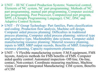  UNIT – III NC Control Production Systems: Numerical control,
Elements of NC system, NC part programming: Methods of NC
part programming, manual part programming, Computer assisted
part programming, Post Processor, Computerized part program,
SPPL (A Simple Programming Language). CNC, DNC and
Adaptive Control Systems.
 UNIT – IV Group Technology: Part families, Parts classification
and coding. Production flow analysis, Machine cell design.
Computer aided process planning: Difficulties in traditional
process planning, Computer aided process planning: retrieval type
and generative type, Machinability data systems. Computer aided
manufacturing resource planning: Material resource planning,
inputs to MRP, MRP output records, Benefits of MRP, Enterprise
resource planning, Capacity requirements planning
 UNIT – V Flexible manufacturing system: F.M.S equipment, FMS
layouts, Analysis methods for FMS benefits of FMS. Computer
aided quality control: Automated inspection- Off-line, On-line,
contact, Non-contact; Coordinate measuring machines, Machine
vision. Computer Integrated Manufacturing: CIM system, Benefits
of CIM
 